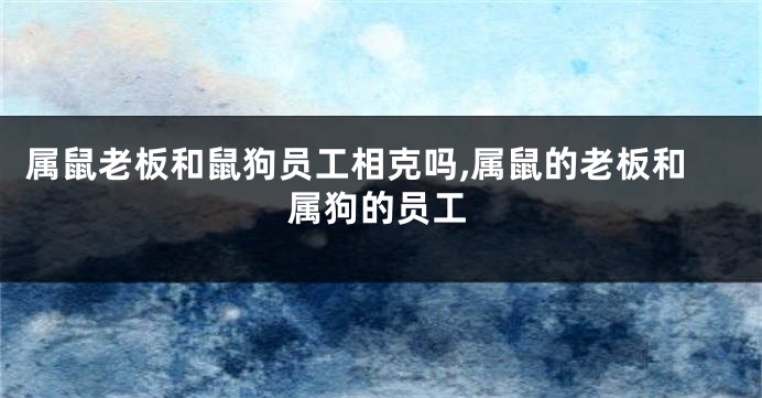 属鼠老板和鼠狗员工相克吗,属鼠的老板和属狗的员工