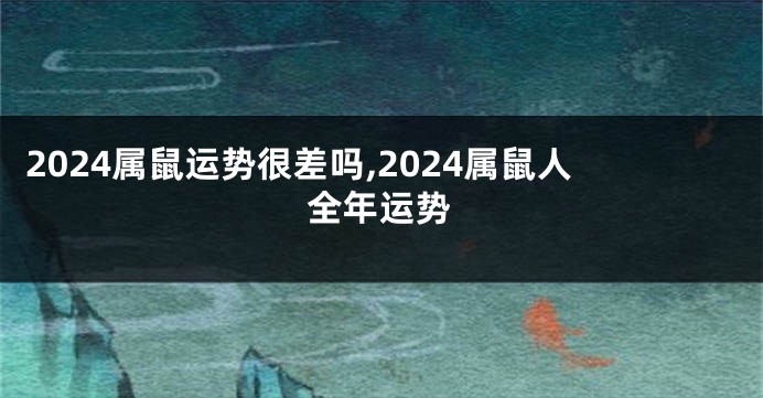 2024属鼠运势很差吗,2024属鼠人全年运势