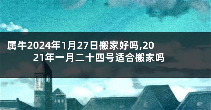 属牛2024年1月27日搬家好吗,2021年一月二十四号适合搬家吗
