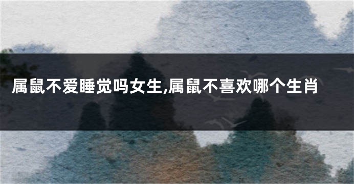 属鼠不爱睡觉吗女生,属鼠不喜欢哪个生肖