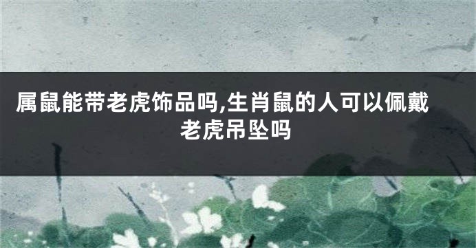 属鼠能带老虎饰品吗,生肖鼠的人可以佩戴老虎吊坠吗