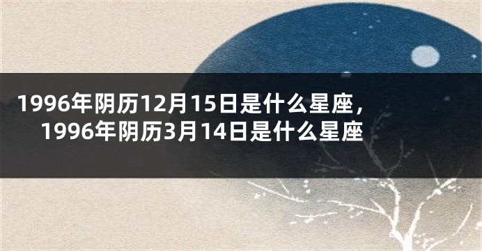 1996年阴历12月15日是什么星座，1996年阴历3月14日是什么星座