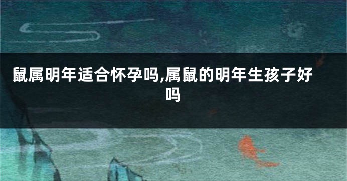 鼠属明年适合怀孕吗,属鼠的明年生孩子好吗