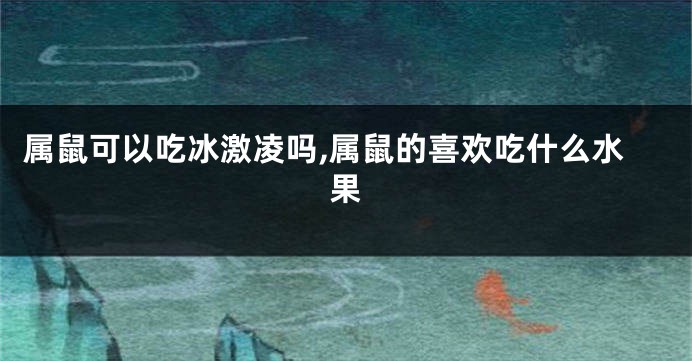 属鼠可以吃冰激凌吗,属鼠的喜欢吃什么水果