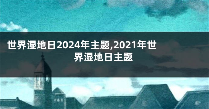 世界湿地日2024年主题,2021年世界湿地日主题