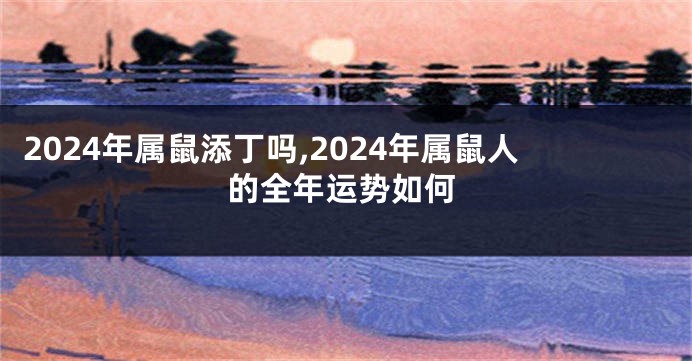 2024年属鼠添丁吗,2024年属鼠人的全年运势如何