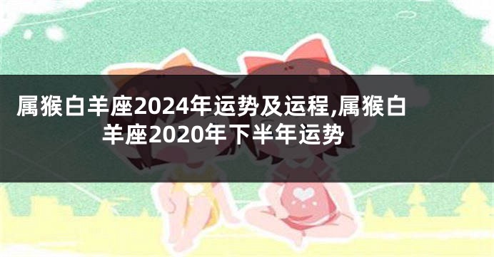 属猴白羊座2024年运势及运程,属猴白羊座2020年下半年运势