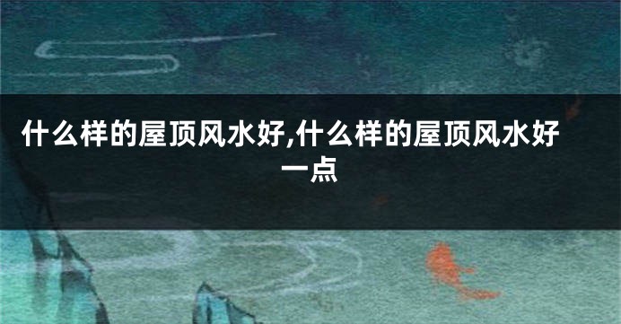 什么样的屋顶风水好,什么样的屋顶风水好一点