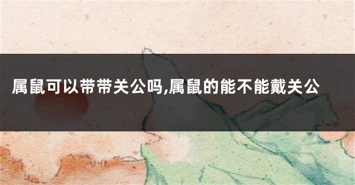 属鼠可以带带关公吗,属鼠的能不能戴关公