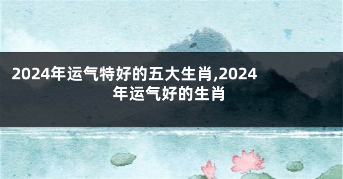 2024年运气特好的五大生肖,2024年运气好的生肖