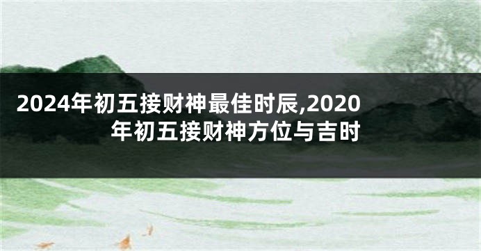 2024年初五接财神最佳时辰,2020年初五接财神方位与吉时