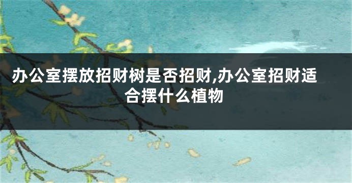 办公室摆放招财树是否招财,办公室招财适合摆什么植物