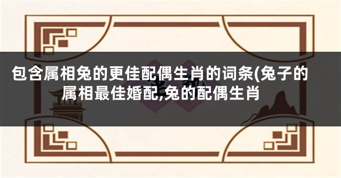 包含属相兔的更佳配偶生肖的词条(兔子的属相最佳婚配,兔的配偶生肖