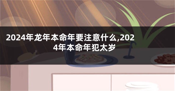 2024年龙年本命年要注意什么,2024年本命年犯太岁