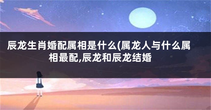 辰龙生肖婚配属相是什么(属龙人与什么属相最配,辰龙和辰龙结婚