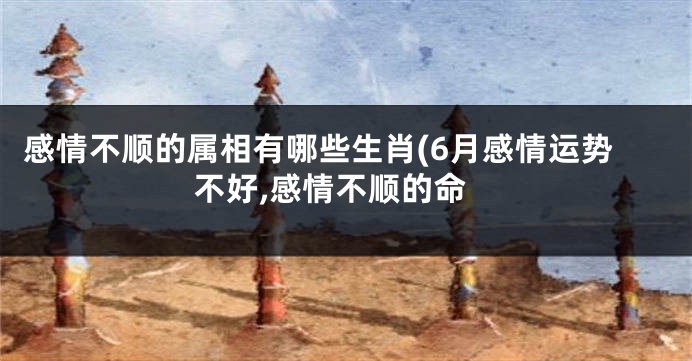 感情不顺的属相有哪些生肖(6月感情运势不好,感情不顺的命
