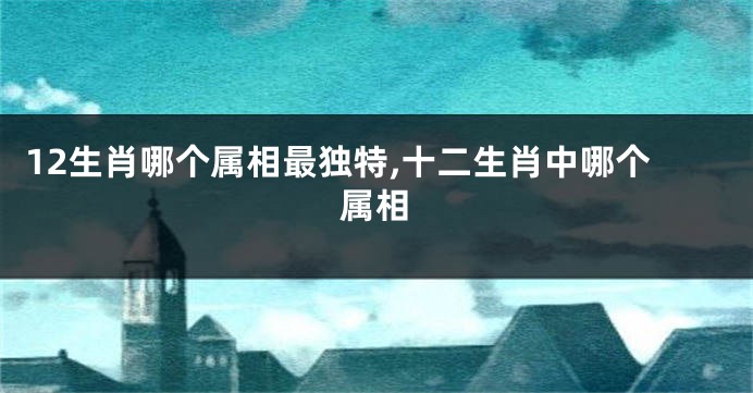 12生肖哪个属相最独特,十二生肖中哪个属相