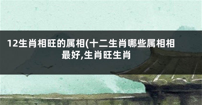 12生肖相旺的属相(十二生肖哪些属相相最好,生肖旺生肖