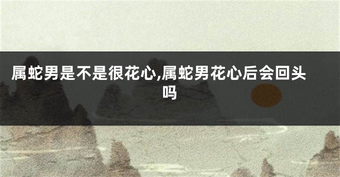 属蛇男是不是很花心,属蛇男花心后会回头吗