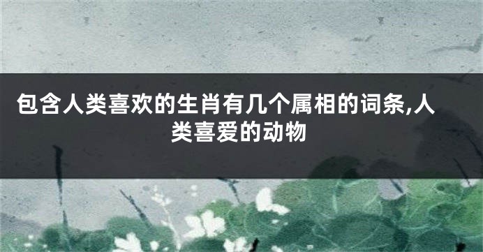 包含人类喜欢的生肖有几个属相的词条,人类喜爱的动物