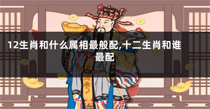 12生肖和什么属相最般配,十二生肖和谁最配