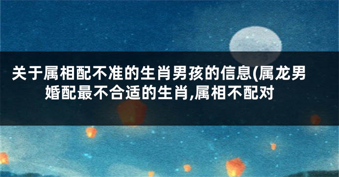 关于属相配不准的生肖男孩的信息(属龙男婚配最不合适的生肖,属相不配对