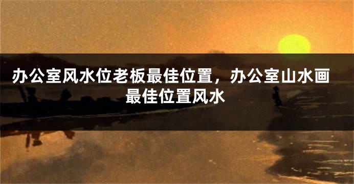 办公室风水位老板最佳位置，办公室山水画最佳位置风水