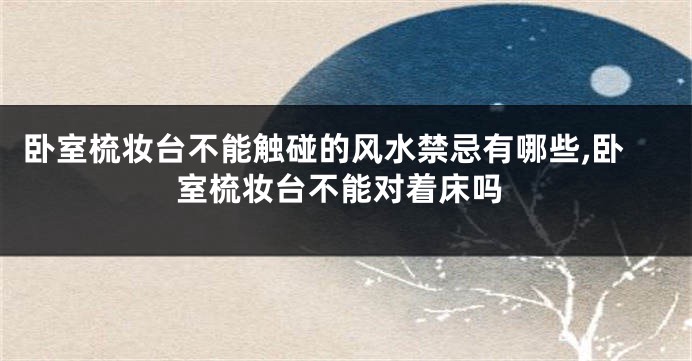 卧室梳妆台不能触碰的风水禁忌有哪些,卧室梳妆台不能对着床吗