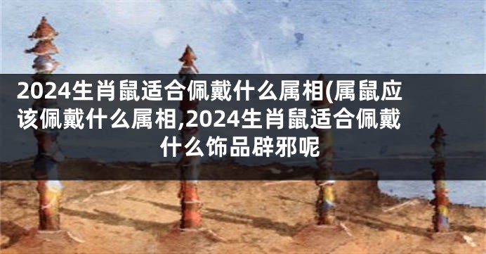 2024生肖鼠适合佩戴什么属相(属鼠应该佩戴什么属相,2024生肖鼠适合佩戴什么饰品辟邪呢