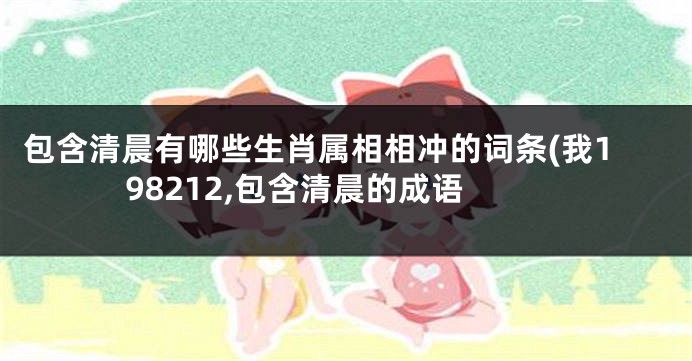 包含清晨有哪些生肖属相相冲的词条(我198212,包含清晨的成语