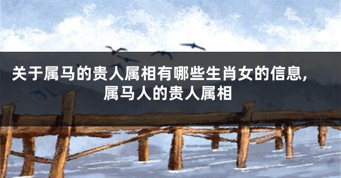 关于属马的贵人属相有哪些生肖女的信息,属马人的贵人属相
