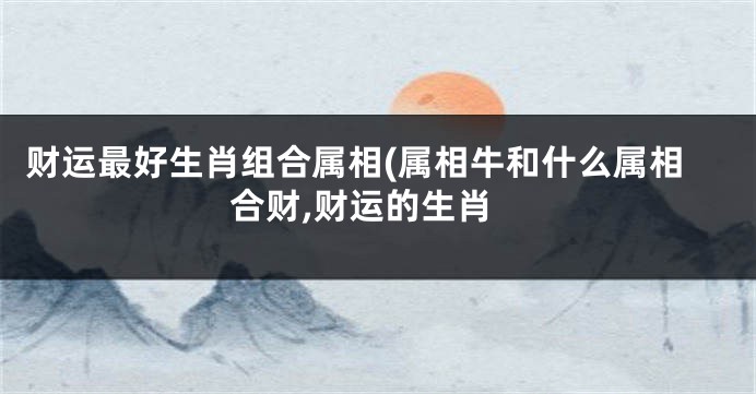 财运最好生肖组合属相(属相牛和什么属相合财,财运的生肖