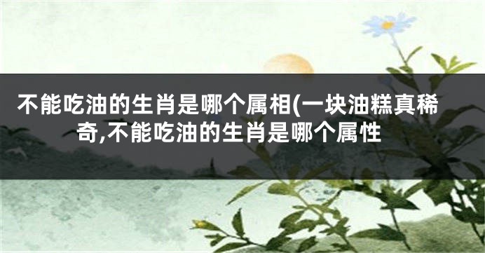 不能吃油的生肖是哪个属相(一块油糕真稀奇,不能吃油的生肖是哪个属性