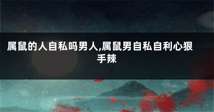 属鼠的人自私吗男人,属鼠男自私自利心狠手辣