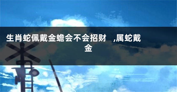 生肖蛇佩戴金蟾会不会招财   ,属蛇戴金
