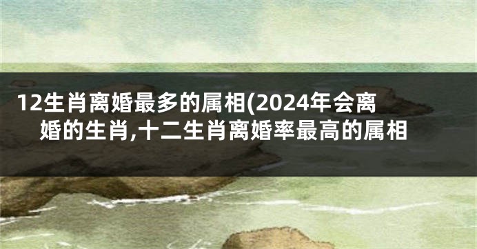 12生肖离婚最多的属相(2024年会离婚的生肖,十二生肖离婚率最高的属相