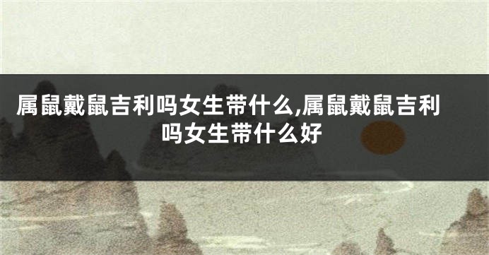 属鼠戴鼠吉利吗女生带什么,属鼠戴鼠吉利吗女生带什么好