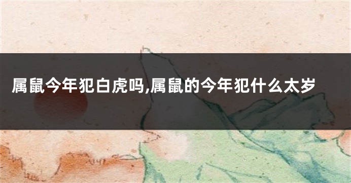 属鼠今年犯白虎吗,属鼠的今年犯什么太岁