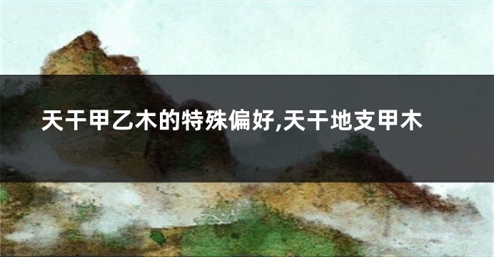 天干甲乙木的特殊偏好,天干地支甲木