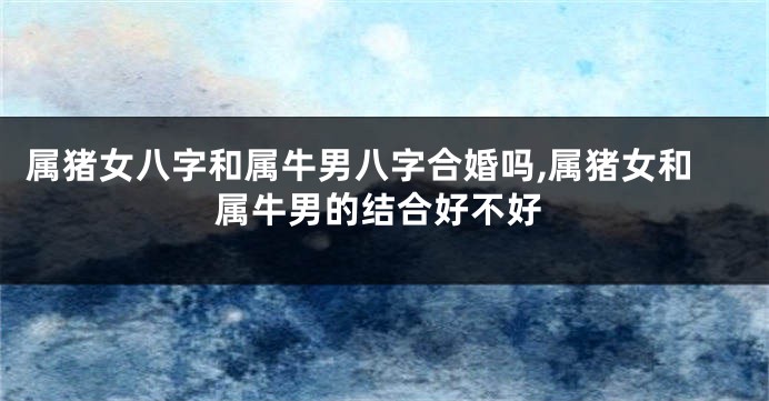 属猪女八字和属牛男八字合婚吗,属猪女和属牛男的结合好不好