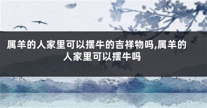 属羊的人家里可以摆牛的吉祥物吗,属羊的人家里可以摆牛吗