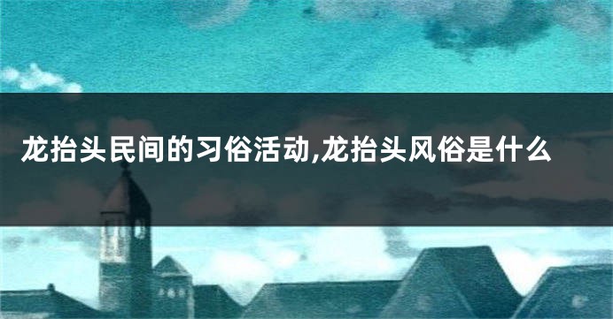 龙抬头民间的习俗活动,龙抬头风俗是什么