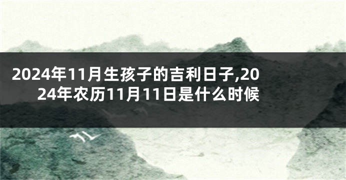 2024年11月生孩子的吉利日子,2024年农历11月11日是什么时候