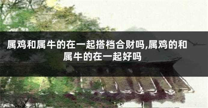 属鸡和属牛的在一起搭档合财吗,属鸡的和属牛的在一起好吗
