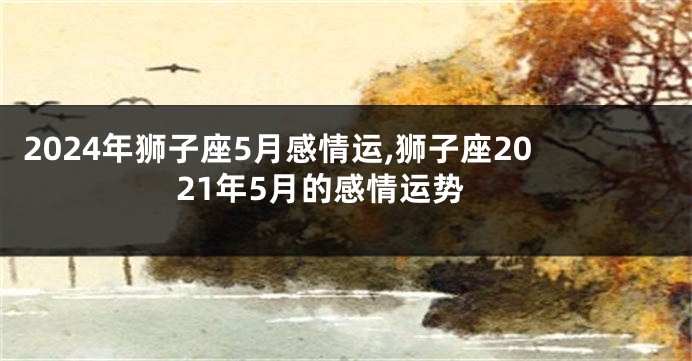 2024年狮子座5月感情运,狮子座2021年5月的感情运势