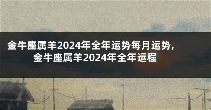 金牛座属羊2024年全年运势每月运势,金牛座属羊2024年全年运程