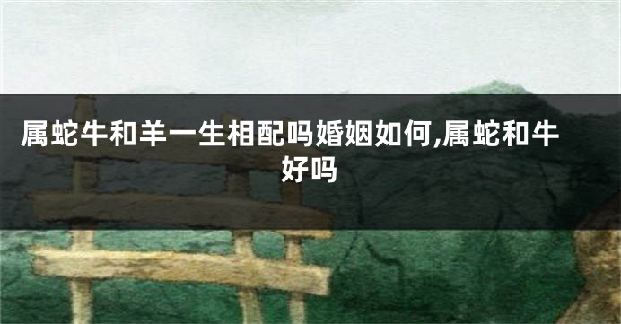 属蛇牛和羊一生相配吗婚姻如何,属蛇和牛好吗