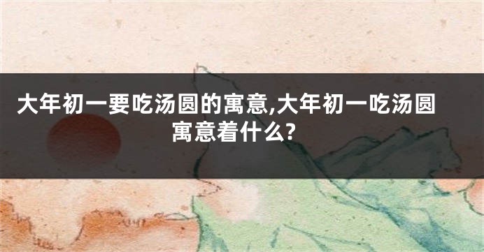 大年初一要吃汤圆的寓意,大年初一吃汤圆寓意着什么?