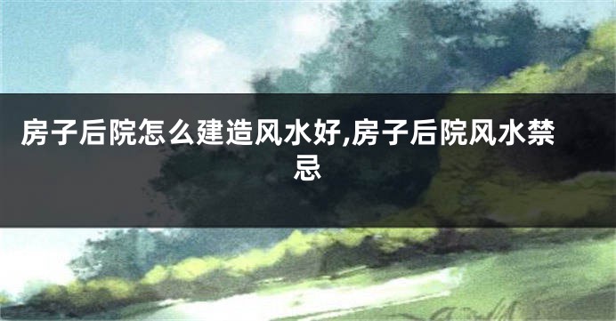 房子后院怎么建造风水好,房子后院风水禁忌