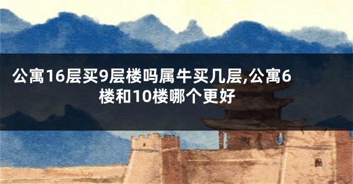公寓16层买9层楼吗属牛买几层,公寓6楼和10楼哪个更好